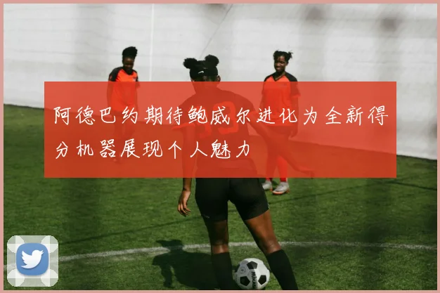阿德巴约期待鲍威尔进化为全新得分机器展现个人魅力