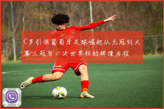 C罗引领葡萄牙足球崛起从无冠到大赛三冠与六次世界杯的辉煌历程