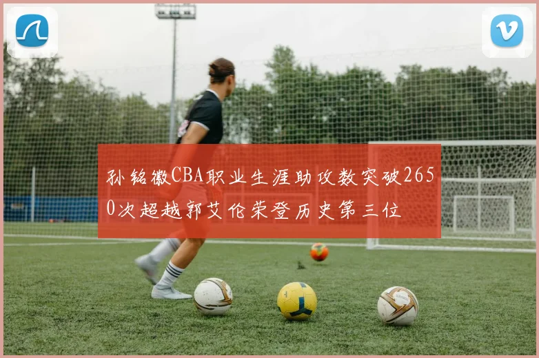 孙铭徽CBA职业生涯助攻数突破2650次超越郭艾伦荣登历史第三位
