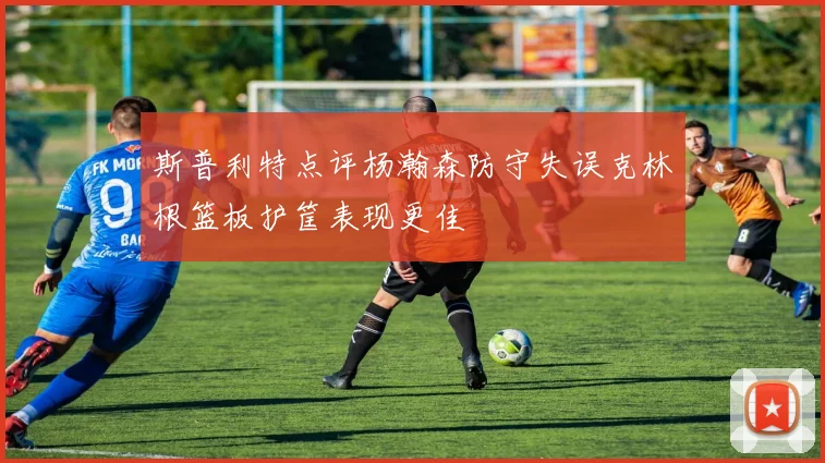 斯普利特点评杨瀚森防守失误克林根篮板护筐表现更佳