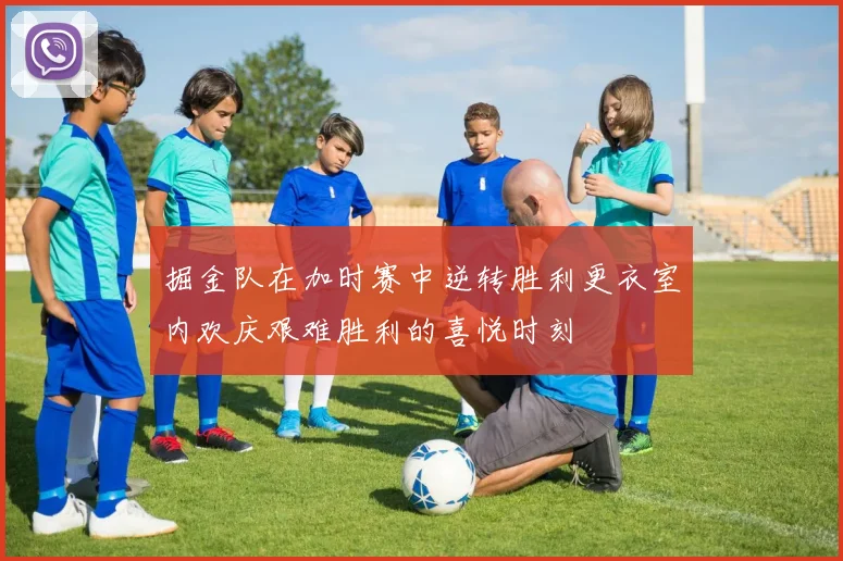 掘金队在加时赛中逆转胜利更衣室内欢庆艰难胜利的喜悦时刻