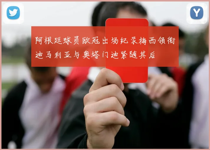 阿根廷球员欧冠出场纪录梅西领衔迪马利亚与奥塔门迪紧随其后