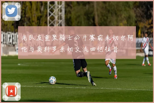 老队友重聚骑士公牛赛前米切尔阿伦与奥科罗亲切交流回忆往昔