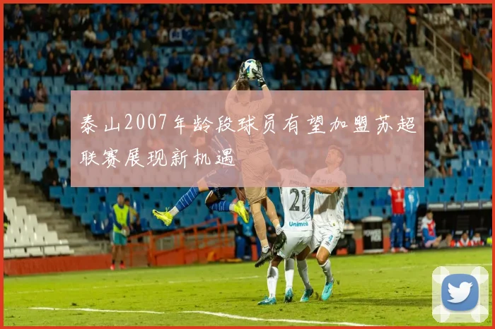 泰山2007年龄段球员有望加盟苏超联赛展现新机遇