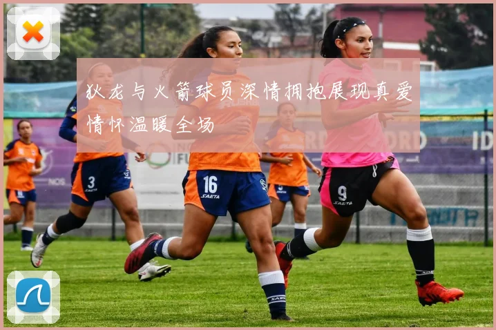 狄龙与火箭球员深情拥抱展现真爱情怀温暖全场