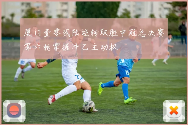 厦门壹零贰陆逆转取胜中冠总决赛第六轮掌握冲乙主动权