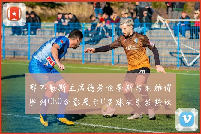 那不勒斯主席德劳伦蒂斯与利雅得胜利CEO合影展示C罗球衣引发热议