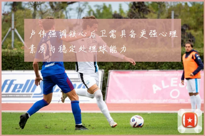 卢伟强调核心后卫需具备更强心理素质与稳定处理球能力