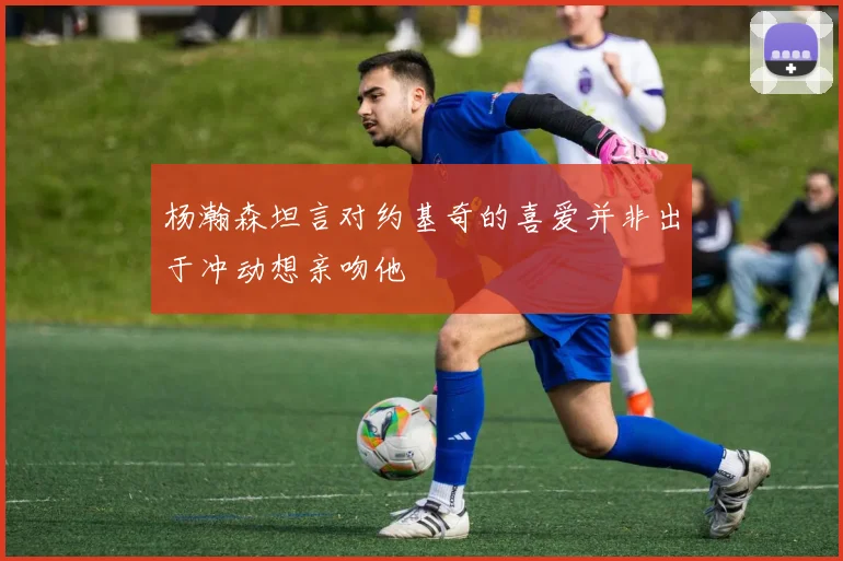 杨瀚森坦言对约基奇的喜爱并非出于冲动想亲吻他