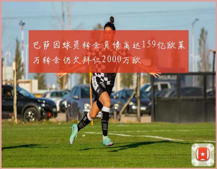 巴萨因球员转会负债高达159亿欧莱万转会仍欠拜仁2000万欧