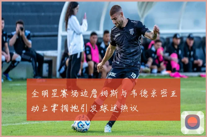 全明星赛场边詹姆斯与韦德亲密互动击掌拥抱引发球迷热议