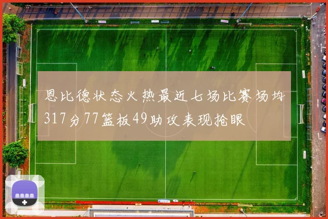 恩比德状态火热最近七场比赛场均317分77篮板49助攻表现抢眼