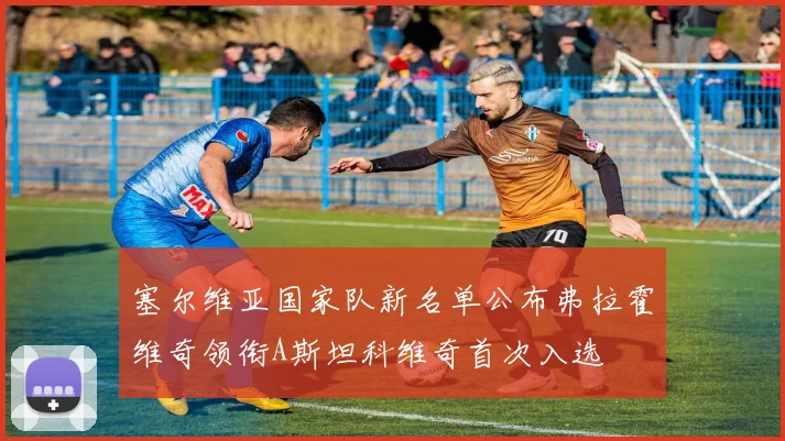 塞尔维亚国家队新名单公布弗拉霍维奇领衔A斯坦科维奇首次入选