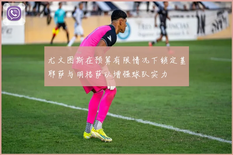 尤文图斯在预算有限情况下锁定基耶萨与明格萨以增强球队实力