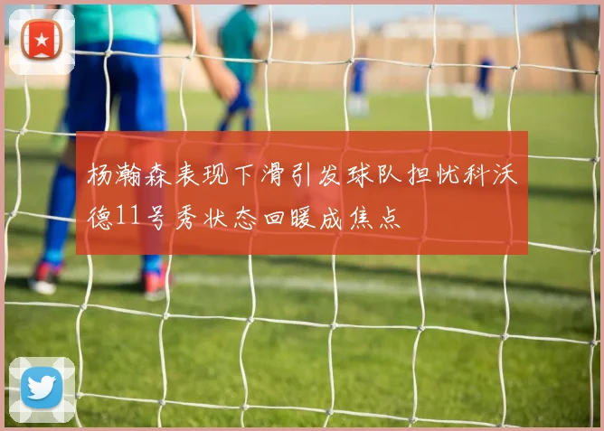杨瀚森表现下滑引发球队担忧科沃德11号秀状态回暖成焦点