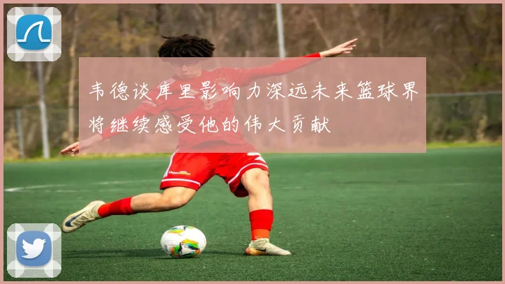 韦德谈库里影响力深远未来篮球界将继续感受他的伟大贡献