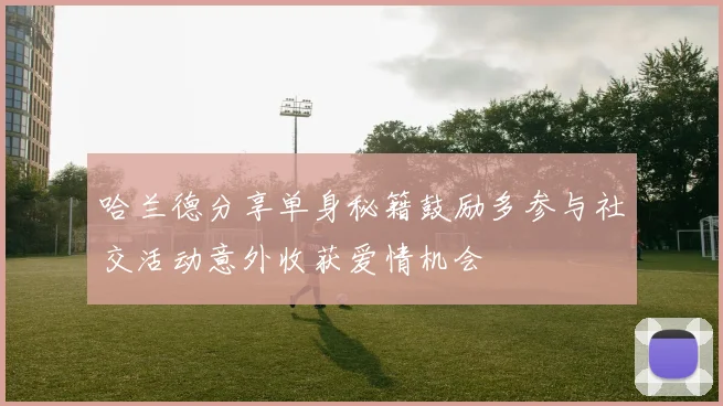 哈兰德分享单身秘籍鼓励多参与社交活动意外收获爱情机会