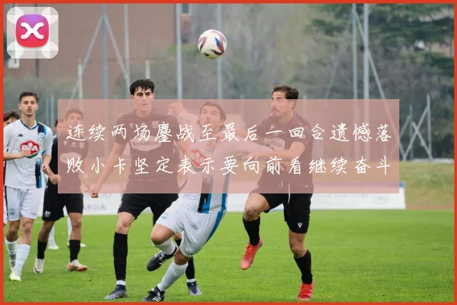 连续两场鏖战至最后一回合遗憾落败小卡坚定表示要向前看继续奋斗