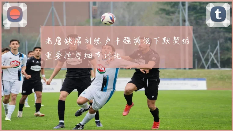 老詹缺席训练卢卡强调场下默契的重要性与细节讨论
