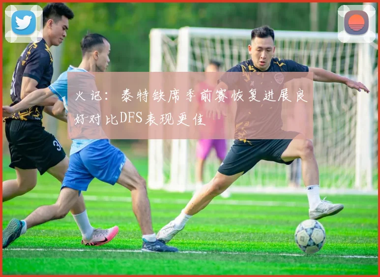 火记：泰特缺席季前赛恢复进展良好对比DFS表现更佳