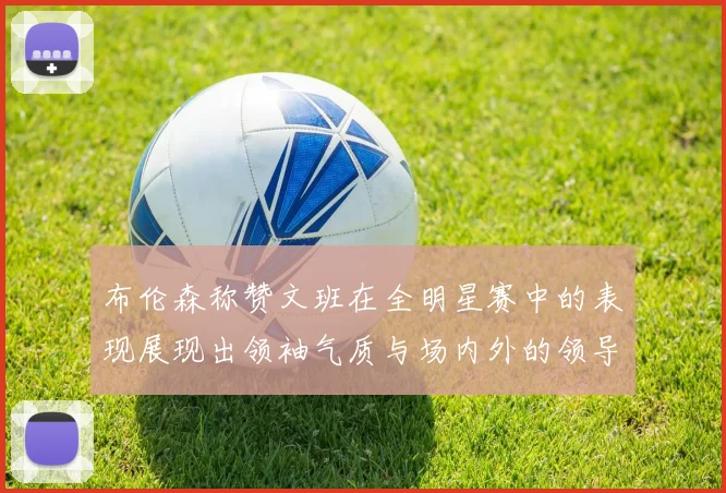 布伦森称赞文班在全明星赛中的表现展现出领袖气质与场内外的领导力