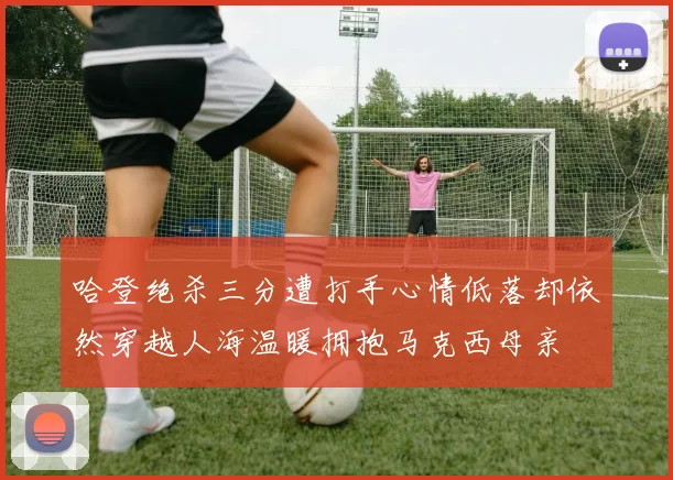 哈登绝杀三分遭打手心情低落却依然穿越人海温暖拥抱马克西母亲