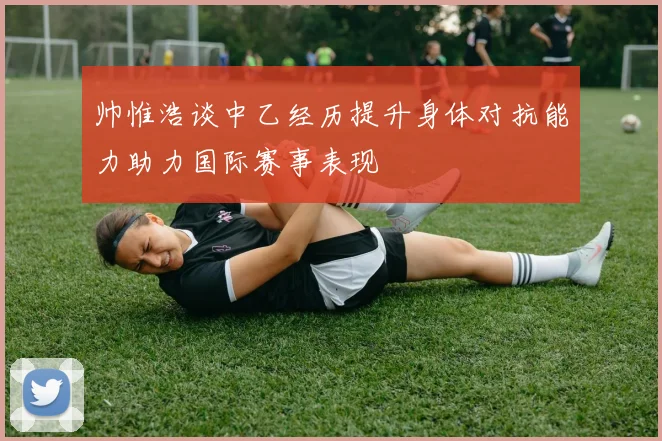 帅惟浩谈中乙经历提升身体对抗能力助力国际赛事表现