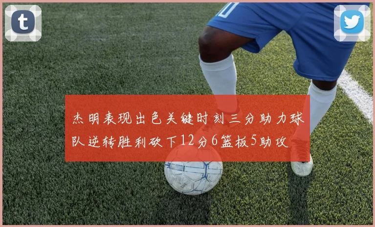 杰明表现出色关键时刻三分助力球队逆转胜利砍下12分6篮板5助攻