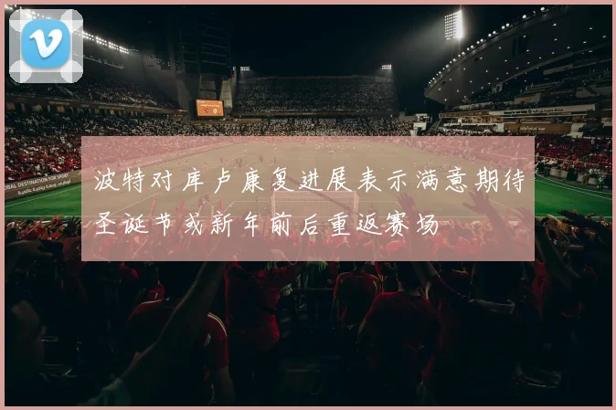 波特对库卢康复进展表示满意期待圣诞节或新年前后重返赛场
