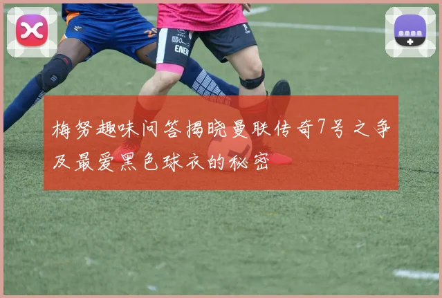 梅努趣味问答揭晓曼联传奇7号之争及最爱黑色球衣的秘密