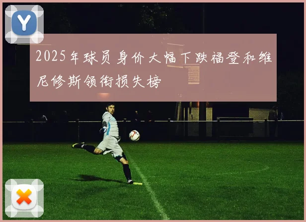 2025年球员身价大幅下跌福登和维尼修斯领衔损失榜