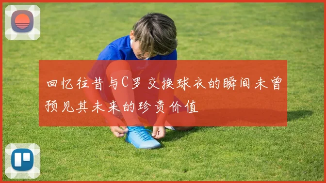回忆往昔与C罗交换球衣的瞬间未曾预见其未来的珍贵价值