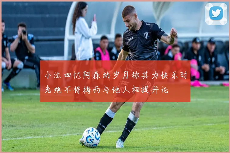 小法回忆阿森纳岁月称其为快乐时光绝不将梅西与他人相提并论
