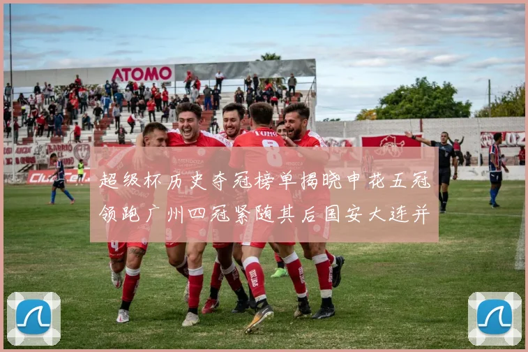 超级杯历史夺冠榜单揭晓申花五冠领跑广州四冠紧随其后国安大连并列第三
