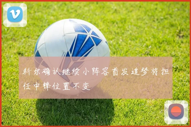 科尔确认继续小阵容首发追梦将担任中锋位置不变